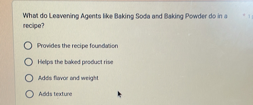 What do Leavening Agents like Baking Soda and Baking Powder do in a 1
recipe?
Provides the recipe foundation
Helps the baked product rise
Adds flavor and weight
Adds texture