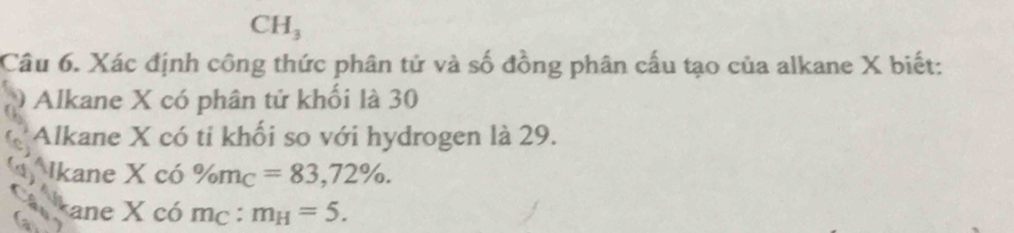 CH_3
Câu 6. Xác định công thức phân tử và số đồng phân cấu tạo của alkane X biết: 
Alkane X có phân tử khối là 30
Alkane X có ti khối so với hydrogen là 29. 
Ikane X có % m_C=83,72%.
X có m_C : m_H=5.