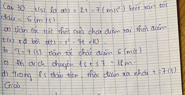 Cau30t(s) Ra a(t)=2t-7(m/s^1) bier jan do
dac=6(m/s)
ai Ván iài thè thoi cua chan diém tai thas dièm
t(x) xd boì v(t)=t^2-7t+10
b). T=7(s) sán tài chāi diein 6 (m(s)
a Bó dich chayer 1≤ t≤ 7=18m
dì Trong 8s dàu tién thài diàm aa whág t=7(s)
Cnài