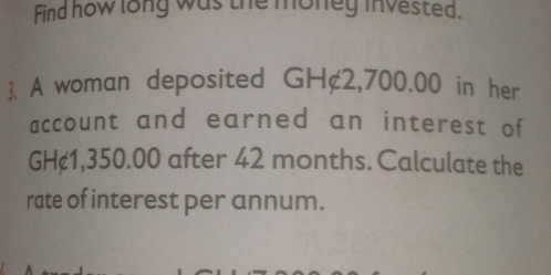 Find how long was the money invested. 
. A woman deposited GH¢2,700.00 in her 
account and earned an interest of
GH¢1,350.00 after 42 months. Calculate the 
rate of interest per annum.