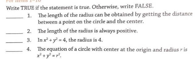 Write TRUE if the statement is true. Otherwise, write FALSE.
_1. The length of the radius can be obtained by getting the distance
between a point on the circle and the center.
_2. The length of the radius is always positive.
_3. In x^2+y^2=4 , the radius is 4.
_4. The equation of a circle with center at the origin and radius r is
x^2+y^2=r^2.