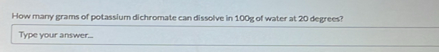 How many grams of potassium dichromate can dissolve in 100g of water at 20 degrees? 
Type your answer...