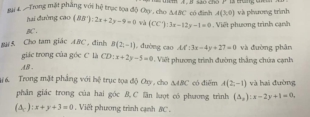 uểm A , B são cho P là trung dem à 
Bài 4. -Trong mặt phăng với hệ trục tọa độ Oxy , cho △ ABC có đinh A(3;0) và phương trình 
hai đường cao (BB'):2x+2y-9=0 và (CC'):3x-12y-1=0. Viết phương trình cạnh
BC. 
Bài 5. Cho tam giác ABC , đỉnh B(2;-1) , đường cao AA':3x-4y+27=0 và đường phân 
giác trong của góc C là CD: x+2y-5=0. Viết phương trình đường thẳng chứa cạnh
AB. 
6i 6. Trong mặt phẳng với hệ trục tọa độ Oxy, cho △ ABC có điểm A(2;-1) và hai đường 
phân giác trong của hai góc B, C lần lượt có phương trình (△ _B):x-2y+1=0,
(△ _c):x+y+3=0. Viết phương trình cạnh BC.