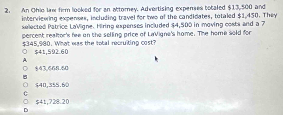 An Ohio law firm looked for an attorney. Advertising expenses totaled $13,500 and
interviewing expenses, including travel for two of the candidates, totaled $1,450. They
selected Patrice LaVigne. Hiring expenses included $4,500 in moving costs and a 7
percent realtor's fee on the selling price of LaVigne's home. The home sold for
$345,980. What was the total recruiting cost?
$41,592.60
A
$43,668.60
:
$40,355.60
C
$41,728.20
D