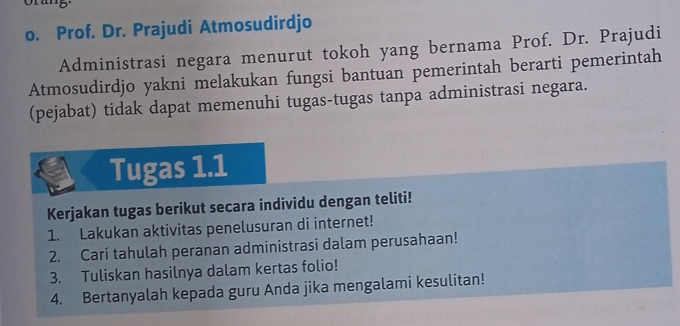 Prof. Dr. Prajudi Atmosudirdjo 
Administrasi negara menurut tokoh yang bernama Prof. Dr. Prajudi 
Atmosudirdjo yakni melakukan fungsi bantuan pemerintah berarti pemerintah 
(pejabat) tidak dapat memenuhi tugas-tugas tanpa administrasi negara. 
Tugas 1.1 
Kerjakan tugas berikut secara individu dengan teliti! 
1. Lakukan aktivitas penelusuran di internet! 
2. Cari tahulah peranan administrasi dalam perusahaan! 
3. Tuliskan hasilnya dalam kertas folio! 
4. Bertanyalah kepada guru Anda jika mengalami kesulitan!