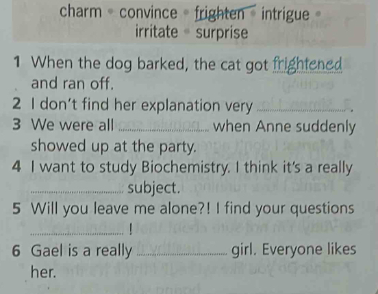 charm - convince - frighten - intrigue
irritate surprise
1 When the dog barked, the cat got frightened
and ran off.
2 I don't find her explanation very_
3 We were all _when Anne suddenly
showed up at the party.
4 I want to study Biochemistry. I think it's a really
_subject.
5 Will you leave me alone?! I find your questions
_
6 Gael is a really _girl. Everyone likes
her.