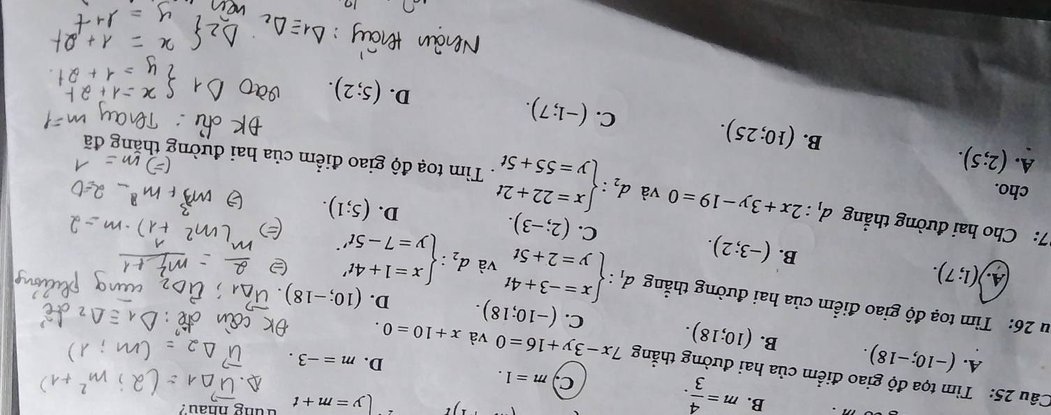 B. m= 4/3 .
ly=m+t hung nhau?
c m=1. 
Câu 25: Tìm tọa độ giao điểm của hai đường thẳng 7x-3y+16=0 và x+10=0.
A. (-10;-18).
D. m=-3.
B. (10;18).
C. (-10;18). 
u 26: Tim toạ độ giao điểm của hai đường thẳng d_1:beginarrayl x=-3+4t y=2+5tendarray. và d_2:beginarrayl x=1+4t' y=7-5t'endarray..
D. (10;-18)
A. )(1;7).
B. (-3;2).
C. (2;-3).
D. (5;1). 
cho.
7: Cho hai đường thẳng d_1:2x+3y-19=0 và d_2:beginarrayl x=22+2t y=55+5tendarray.. Tìm toạ độ giao điểm của hai đường thả
A. (2;5).
B. (10;25).
C. (-1;7).
D. (5;2).