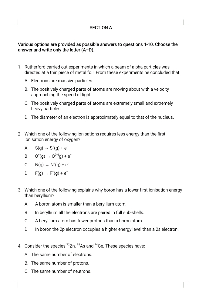 Various options are provided as possible answers to questions 1-10. Choose the
answer and write only the letter (A-D). 
1. Rutherford carried out experiments in which a beam of alpha particles was
directed at a thin piece of metal foil. From these experiments he concluded that:
A. Electrons are massive particles
B. The positively charged parts of atoms are moving about with a velocity
approaching the speed of light.
C. The positively charged parts of atoms are extremely small and extremely
heavy particles.
D. The diameter of an electron is approximately equal to that of the nucleus.
2. Which one of the following ionisations requires less energy than the first
ionisation energy of oxygen?
A S(g)to S^+(g)+e^-
B O^+(g)to O^(2+()g)+e^-
C N(g)to N^+(g)+e^-
D F(g)to F^+(g)+e^-
3. Which one of the following explains why boron has a lower first ionisation energy
than beryllium?
A A boron atom is smaller than a beryllium atom.
B In beryllium all the electrons are paired in full sub-shells.
C A beryllium atom has fewer protons than a boron atom.
D In boron the 2p electron occupies a higher energy level than a 2s electron.
4. Consider the species^(72)Zn, ^75 As and^(74)Ge. These species have:
A. The same number of electrons.
B. The same number of protons.
C. The same number of neutrons.