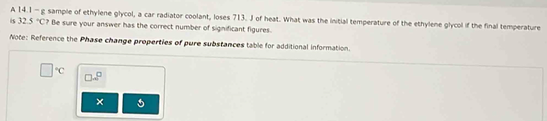 A 14.1 -g sample of ethylene glycol, a car radiator coolant, loses 713. J of heat. What was the initial temperature of the ethylene glycol if the final temperature 
is 32.5°C Be sure your answer has the correct number of significant figures. 
Note: Reference the Phase change properties of pure substances table for additional information.
□°C □ .00^(□)
×