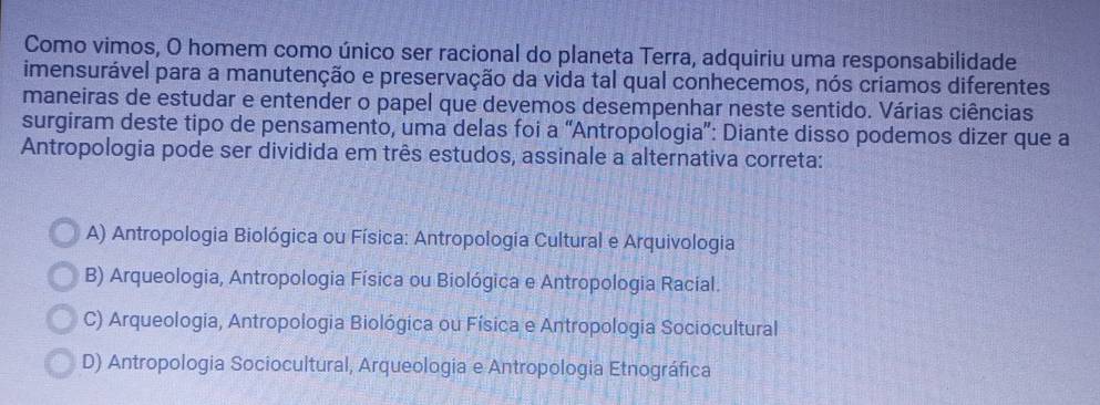 Como vimos, O homem como único ser racional do planeta Terra, adquiriu uma responsabilidade
imensurável para a manutenção e preservação da vida tal qual conhecemos, nós criamos diferentes
maneiras de estudar e entender o papel que devemos desempenhar neste sentido. Várias ciências
surgiram deste tipo de pensamento, uma delas foi a “Antropologia”: Diante disso podemos dizer que a
Antropologia pode ser dividida em três estudos, assinale a alternativa correta:
A) Antropologia Biológica ou Física: Antropologia Cultural e Arquivologia
B) Arqueologia, Antropologia Física ou Biológica e Antropologia Racial.
C) Arqueologia, Antropologia Biológica ou Física e Antropologia Sociocultural
D) Antropologia Sociocultural, Arqueologia e Antropologia Etnográfica