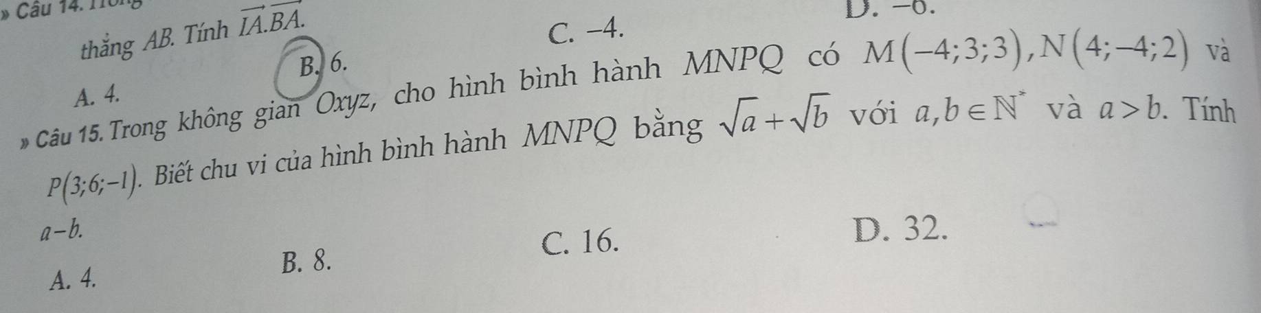 Trông
thắng AB. Tính vector IA.vector BA.
D. -0.
C. -4.
B. 6.
M(-4;3;3), N(4;-4;2) và
Câu 15. Trong không gian Oxyz, cho hình bình hành MNPQ có A. 4.
P(3;6;-1) Biết chu vi của hình bình hành MNPQ bằng sqrt(a)+sqrt(b) với a,b∈ N^* và a>b. Tính
a-b. D. 32.
C. 16.
B. 8.
A. 4.