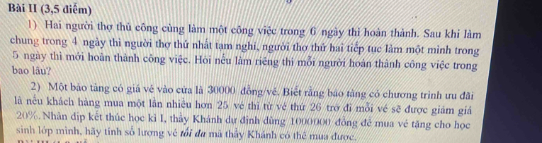 Bài II (3,5 điểm) 
1) Hai người thợ thủ công cùng làm một công việc trong 6 ngày thì hoàn thành. Sau khi làm 
chung trong 4 ngày thì người thợ thứ nhất tạm nghi, người thợ thứ hai tiếp tục làm một mình trong
5 ngày thì mới hoàn thành công việc. Hỏi nếu làm riêng thi mỗi người hoàn thành công việc trong 
bao lâu? 
2) Một bảo tàng có giá vé vào cửa là 30000 đồng/vé. Biết rằng bảo tảng có chương trình ưu đãi 
là nều khách hàng mua một lần nhiều hơn 25 vé thì từ vé thứ 26 trở đỉ mỗi vé sẽ được giảm giá
20%. Nhân địp kết thúc học kì I, thầy Khánh dự định dùng 1000000 đồng để mua vẻ tặng cho học 
sinh lớp minh, hãy tính số lượng về tối đu mã thảy Khánh có thể mua được.