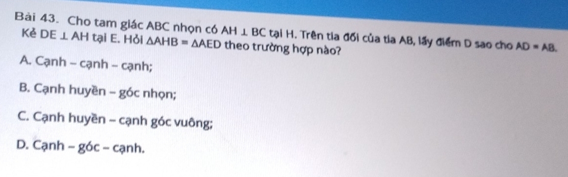 Cho tam giác ABC nhọn có AH⊥ BC tại H. Trên tia đối của tia AB, lấy điểm D sao cho AD=AB. 
Kẻ DE⊥ AH tại E. Hỏi △ AHB=△ AED theo trường hợp nào?
A. Cạnh - cạnh - cạnh;
B. Cạnh huyền - góc nhọn;
C. Cạnh huyền - cạnh góc vuông;
D. Cạnh - góc - cạnh.