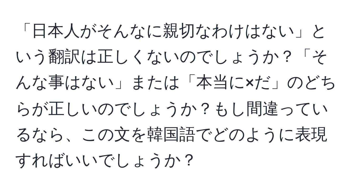 「日本人がそんなに親切なわけはない」という翻訳は正しくないのでしょうか？「そんな事はない」または「本当に×だ」のどちらが正しいのでしょうか？もし間違っているなら、この文を韓国語でどのように表現すればいいでしょうか？