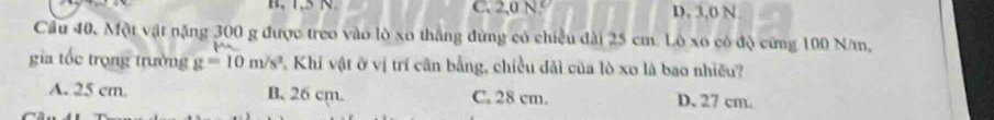 C. 2,0 N D. 3,0 N.
Cầu 40, Một vật nặng 300 g được treo vào lò xo tháng đừng có chiều đài 25 cm. Lô xo có độ cứng 100 N/m,
gia tốc trọng trường g=10m/s^2 Khi vật ở vị trí cần bằng, chiều đải của lò xo là bao nhiều?
A. 25 cm B. 26 cm. C. 28 cm. D. 27 cm.