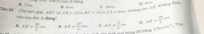 Sêm. Già trị của K bảng
A. Tcm.
D. 6cm.
Cầu 34, Cho tam giác A. BC có AB=12cm, BC=15cm, CA=9cm đường cao AH. Khẳng định
B. 9cm. C. 10cm.
nào sau đây là đúng?
A. AH= 36/5 cm. B. AH= 27/5 cm. C. AH= 4/5 cm. D. AH= 48/5 cm. . Thể
quả bóng đá bằng 576π (cm^2)