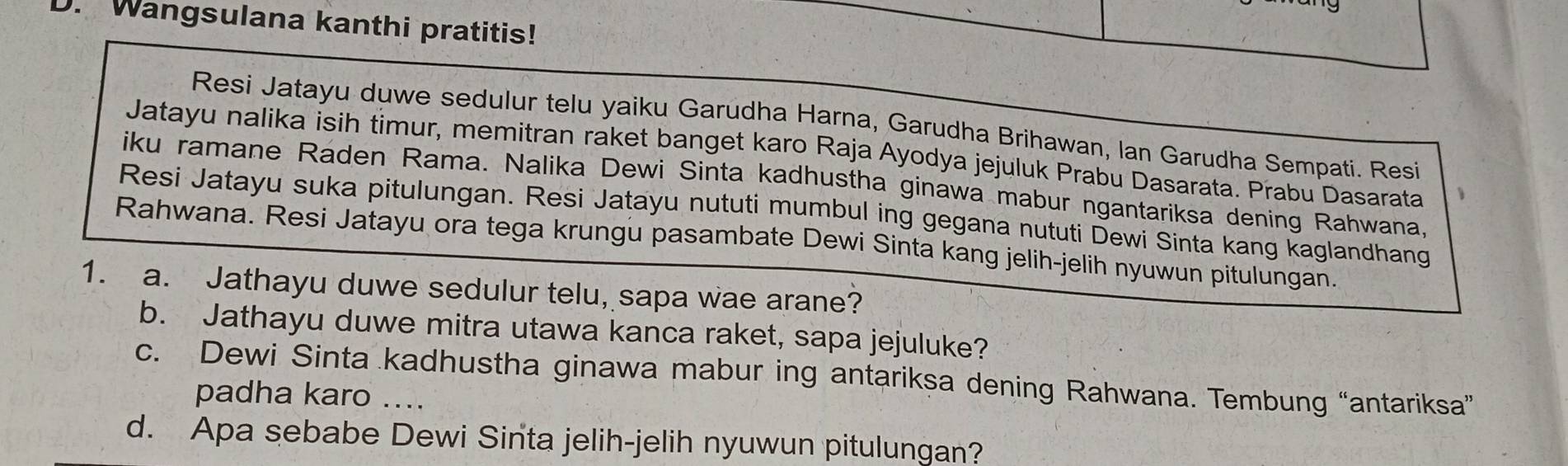 Wangsulana kanthi pratitis! 
Resi Jatayu duwe sedulur telu yaiku Garudha Harna, Garudha Brihawan, Ian Garudha Sempati. Resi 
Jatayu nalika isih timur, memitran raket banget karo Raja Ayodya jejuluk Prabu Dasarata. Prabu Dasarata 
iku ramane Raden Rama. Nalika Dewi Sinta kadhustha ginawa mabur ngantariksa dening Rahwana, 
Resi Jatayu suka pitulungan. Resi Jatayu nututi mumbul ing gegana nututi Dewi Sinta kang kaglandhang 
Rahwana. Resi Jatayu ora tega krungu pasambate Dewi Sinta kang jelih-jelih nyuwun pitulungan. 
1. a. Jathayu duwe sedulur telu, sapa wae arane? 
b. Jathayu duwe mitra utawa kanca raket, sapa jejuluke? 
c. Dewi Sinta kadhustha ginawa mabur ing antariksa dening Rahwana. Tembung “antariksa” 
padha karo .... 
d. Apa sebabe Dewi Sinta jelih-jelih nyuwun pitulungan?