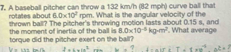 A baseball pitcher can throw a 132 km/h (82 mph) curve ball that 
rotates about 6.0* 10^2rpm. What is the angular velocity of the 
thrown ball? The pitcher's throwing motion lasts about 0.15 s, and 
the moment of inertia of the ball is 8.0* 10^(-5)kg· m^2. What average 
torque did the pitcher exert on the ball?