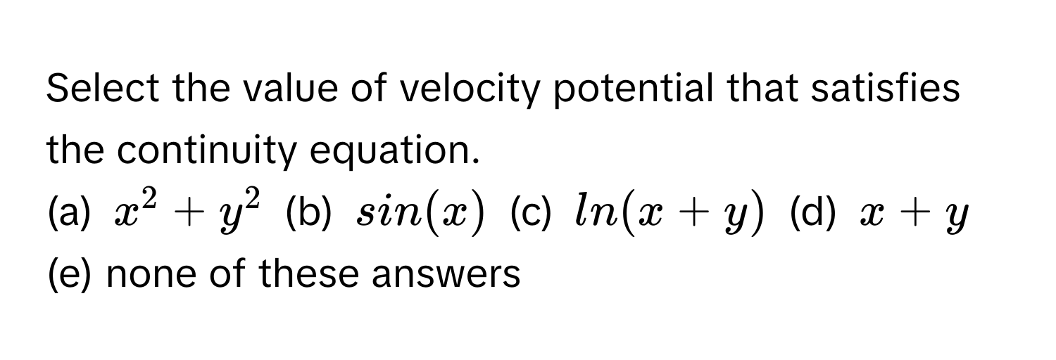 Select the value of velocity potential that satisfies the continuity equation.

(a) $x^2 + y^2$ (b) $sin(x)$ (c) $ln(x + y)$ (d) $x + y$ (e) none of these answers