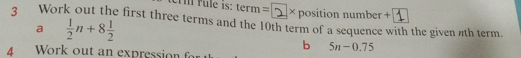 crm rule 1s: term= × position number + 
3 Work out the first three terms and the 10th term of a sequence with the given nth term. 
a  1/2 n+8 1/2 
b 5n-0.75
4 Work out an expression f