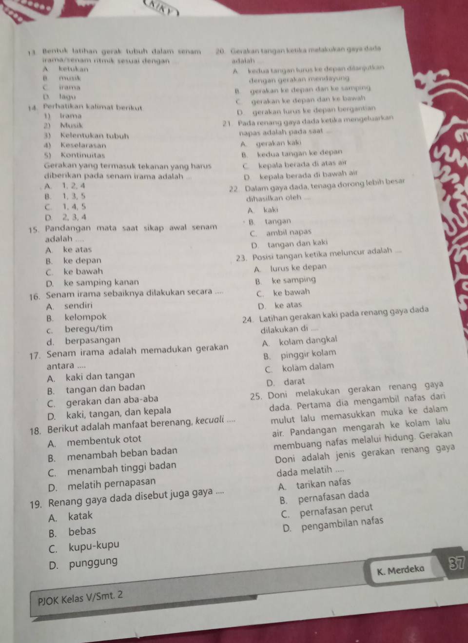 LKiky
13 Bentuk latihan gerak tubuh dalam senam 20. Gerakan tangan ketika mełakukan gaya dadə
irama/senam ritmik sesual dengan adalah
A ketukan
A kedua tangan lurus ke depan dilanjutkan
B musik
C irama dengan gerakan mendayung
D. lagu B. gerakan ke depan dan ke samping
14. Perhatikan kalimat berikut C. gerakan ke depan dan ke bawah
1 Irama D. gerakan lurus ke depan bergantian
2) Musik 21. Pada renang gaya dada ketika mengeluarkan
3) Kelentukan tubuh napas adalah pada saat
4) Keselarasan A. gerakan kaki
5) Kontinuitas B. kedua tangan ke depan
Gerakan yang termasuk tekanan yang harus C. kepala berada di atas air
diberikan pada senam irama adalah
D. kepala berada di bawah air
A. 1. 2, 4
B. 1, 3, 5 22. Dalam gaya dada, tenaga dorong lebih besar
C. 1, 4, 5 dihasilkan oleh
D. 2, 3, 4 A. kaki
15. Pandangan mata saat sikap awal senam B. tangan
adalah .... C. ambil napas
A. ke atas
D. tangan dan kaki
B. ke depan
23. Posisi tangan ketika meluncur adalah_
C. ke bawah A. lurus ke depan
D. ke samping kanan B. ke samping
16. Senam irama sebaiknya dilakukan secara .... C. ke bawah
A. sendiri D. ke atas
B. kelompok
c. beregu/tim 24. Latihan gerakan kaki pada renang gaya dada
dilakukan di
d. berpasangan
17. Senam irama adalah memadukan gerakan A. kolam dangkal
antara .... B. pinggir kolam
A. kaki dan tangan C. kolam dalam
B. tangan dan badan D. darat
C. gerakan dan aba-aba 25. Doni melakukan gerakan renang gaya
dada. Pertama dia mengambil nafas dari
D. kaki, tangan, dan kepala
18. Berikut adalah manfaat berenang, kecuali .... mulut lalu memasukkan muka ke dalam
air. Pandangan mengarah ke kolam lalu
membuang nafas melalui hidung. Gerakan
A. membentuk otot
B. menambah beban badan
C. menambah tinggi badan Doni adalah jenis gerakan renang gaya
D. melatih pernapasan dada melatih ....
19. Renang gaya dada disebut juga gaya .... A. tarikan nafas
B. pernafasan dada
A. katak
C. pernafasan perut
B. bebas
D. pengambilan nafas
C. kupu-kupu
D. punggung
PJOK Kelas V/Smt. 2 K. Merdeka 37