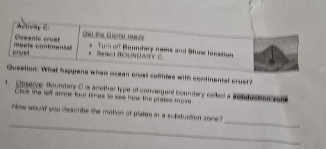 when ocean crust collides with continental crust? 
t. Observe: Boundary C is another type of convergent boundary called a Eubduction zon 
Click the left arrow four times to see how the plates move. 
_ 
_ 
How would you describe the motion of plates in a subduction zone?