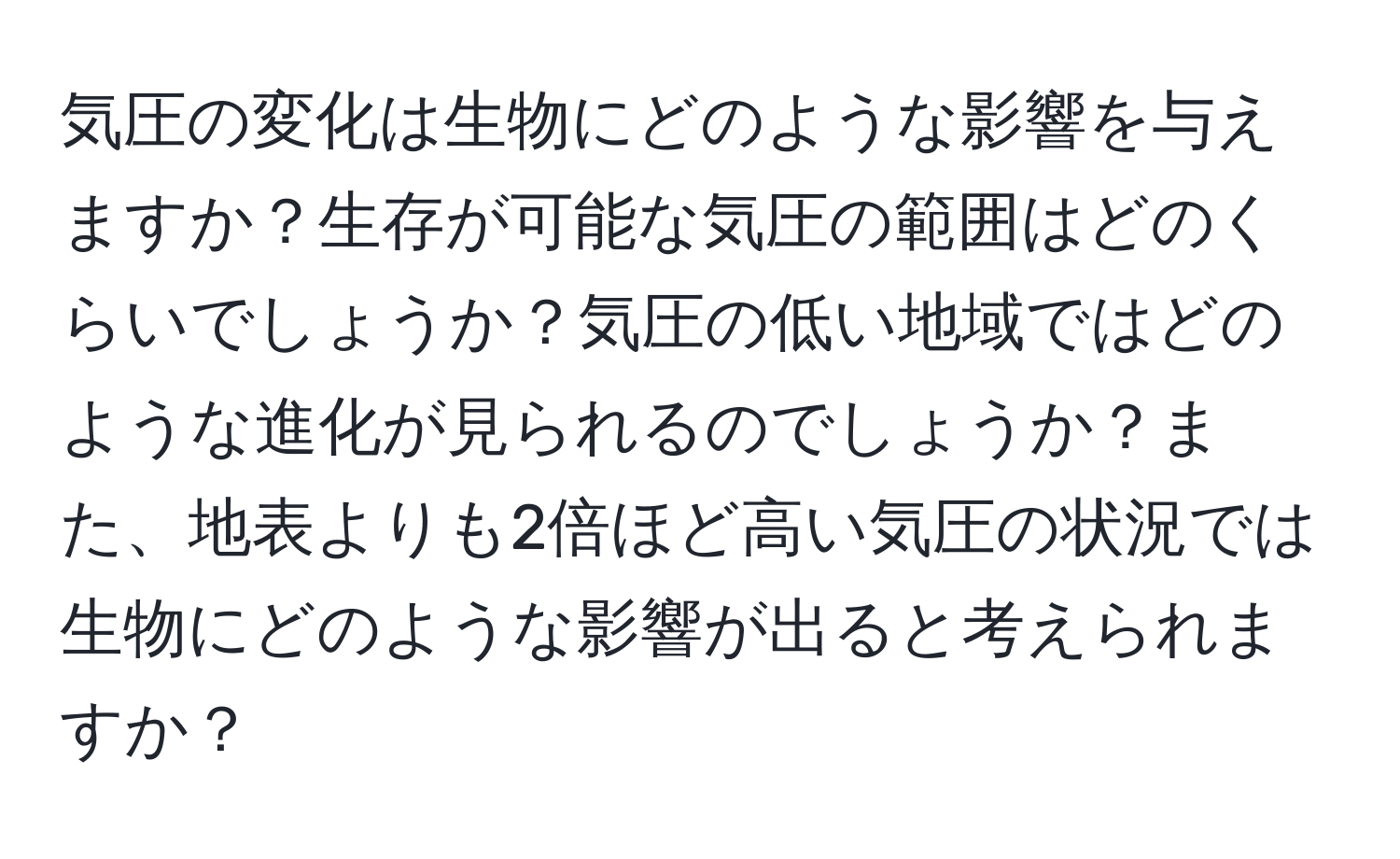気圧の変化は生物にどのような影響を与えますか？生存が可能な気圧の範囲はどのくらいでしょうか？気圧の低い地域ではどのような進化が見られるのでしょうか？また、地表よりも2倍ほど高い気圧の状況では生物にどのような影響が出ると考えられますか？