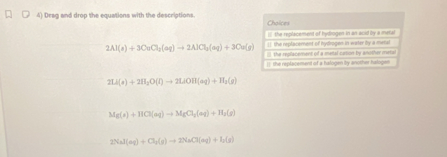 Drag and drop the equations with the descriptions.
Choices
` the replacement of hydrogen in an acid by a metal
_ the replacement of hydrogen in water by a metal
2Al(s)+3CuCl_2(aq)to 2AlCl_3(aq)+3Cu(g) * the replacement of a metal casion by another metal
== the replacement of a halogen by another halogen
2Li(s)+2H_2O(l)to 2LiOH(aq)+H_2(g)
Mg(s)+HCl(aq)to MgCl_2(aq)+H_2(g)
2NaI(aq)+Cl_2(g)to 2NaCl(aq)+I_2(g)