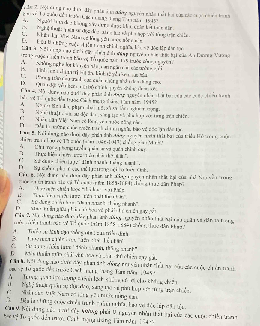 Nội dụng nào dưới đây phản ánh đúng nguyên nhân thất bại của các cuộc chiến tranh
bảo vệ Tổ quốc đến trước Cách mạng tháng Tám năm 1945?
A. Người lãnh đạo không xây dựng được khối đoàn kết toàn dân.
B. Nghệ thuật quân sự độc đáo, sáng tạo và phù hợp với từng trận chiến.
C. Nhân dân Việt Nam có lòng yêu nước nồng nàn.
D. Đều là những cuộc chiến tranh chính nghĩa, bảo vệ độc lập dân tộc.
Câu 3. Nội dung nào dưới đây phản ánh đứng nguyên nhân thất bại của An Dương Vương
trong cuộc chiến tranh bảo vệ Tổ quốc năm 179 trước công nguyên?
A. Không nghe lời khuyên bảo, can ngăn của các tướng giỏi.
B. Tình hình chính trị bất ồn, kinh tế yếu kém lạc hậu.
C. Phong trào đấu tranh của quần chúng nhân dân dâng cao.
D. Quân đội yếu kém, nội bộ chính quyền không đoàn kết.
Câu 4. Nội dung nào dưới đây phản ánh đứng nguyên nhân thất bại của các cuộc chiến tranh
bảo vệ Tổ quốc đến trước Cách mạng tháng Tám năm 1945?
A. Người lãnh đạo phạm phải một số sai lầm nghiêm trọng.
B. Nghệ thuật quân sự độc đáo, sáng tạo và phù hợp với từng trận chiến.
C. Nhân dân Việt Nam có lòng yêu nước nồng nàn.
D. Đều là những cuộc chiến tranh chính nghĩa, bảo vệ độc lập dân tộc.
Câu 5. Nội dung nào dưới dây phản ánh đúng nguyên nhân thất bại của triều Hồ trong cuộc
chiến tranh bảo vệ Tổ quốc (năm 1046-1047) chống giặc Minh?
A. Chú trọng phòng tuyến quân sự và quân chính quy.
B. Thực hiện chiến lược “tiên phát thế nhân”.
C. Sử dụng chiến lược “đánh nhanh, thắng nhanh”.
D. Sự chống phá từ các thế lực trong nội bộ triều đình.
Câu 6. Nội dung nào dưới đây phản ánh đúng nguyên nhân thất bại của nhà Nguyễn trong
cuộc chiến tranh bảo vệ Tổ quốc (năm 1858-1884) chống thực dân Pháp?
A. Thực hiện chiến lược “thủ hòa” với Pháp.
B. Thực hiện chiến lược “tiên phát thế nhân”.
C. Sử dụng chiến lược “đánh nhanh, thắng nhanh”.
D. Mâu thuẫn giữa phái chủ hòa và phái chủ chiến gay gắt.
Câu 7. Nội dung nào dưới đây phản ánh đúng nguyên nhân thất bại của quân và dân ta trong
cuộc chiến tranh bảo vệ Tổ quốc )năm 1858-1884) chống thực dân Pháp?
A. Thiếu sự lãnh đạo thống nhất của triều đình.
B. Thực hiện chiến lược “tiên phát thế nhân”.
C. Sử dụng chiến lược “đánh nhanh, thắng nhanh”.
D. Mâu thuẫn giữa phái chủ hòa và phái chủ chiến gay gắt.
Câu 8. Nội dung nào dưới đây phản ánh đúng nguyên nhân thất bại của các cuộc chiến tranh
bảo vệ Tổ quốc đến trước Cách mạng tháng Tám năm 1945?
A. Tương quan lực lượng chênh lệch không có lợi cho kháng chiến.
B. Nghệ thuật quân sự độc dáo, sáng tạo và phù hợp với từng trận chiến.
C. Nhân dân Việt Nam có lòng yêu nước nồng nàn.
D. Đều là những cuộc chiến tranh chính nghĩa, bảo vệ độc lập dân tộc.
Câu 9. Nội dung nào dưới đây không phải là nguyên nhân thất bại của các cuộc chiến tranh
ảo vệ Tổ quốc đến trước Cách mạng tháng Tám năm 1945?