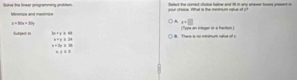 Soive the linear programming problem Select the correct choice below and fill in any answer boxes present in
Minimize and maximize your choice. What is the minimum value of z?
z=50x+30y
A. z=□
(Type an integer or a fraction.)
Subject to 3x+y≥ 48
B. There is no minimum value of z
x+y≥ 24
x+3y≥ 36
x,y≥ 0