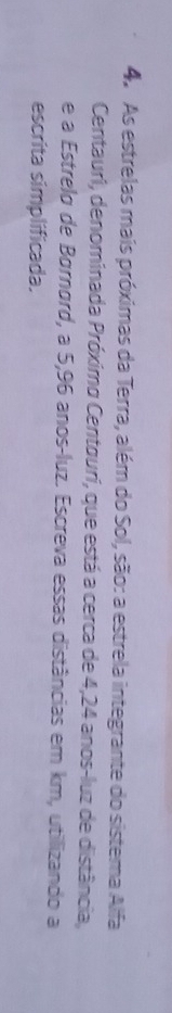 As estrelas mais próximas da Terra, além do Sol, são: a estrela integrante do sistema Alfa 
Centauri, denominada Próximo Centgurí, que está a cerca de 4,24 anos -luz de distância, 
e a Estrelo de Børnørd, a 5,96 anos-luz. Escreva essas distâncias em km, utilizando a 
escrita simplificada.