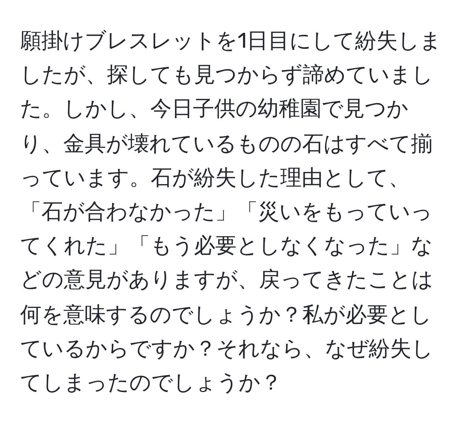 願掛けブレスレットを1日目にして紛失しましたが、探しても見つからず諦めていました。しかし、今日子供の幼稚園で見つかり、金具が壊れているものの石はすべて揃っています。石が紛失した理由として、「石が合わなかった」「災いをもっていってくれた」「もう必要としなくなった」などの意見がありますが、戻ってきたことは何を意味するのでしょうか？私が必要としているからですか？それなら、なぜ紛失してしまったのでしょうか？