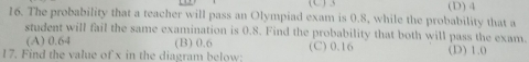 The probability that a teacher will pass an Olympiad exam is 0.8, while the probability that a (D) 4
student will fail the same examination is 0.8. Find the probability that both will pass the exam.
(A) 0.64 (B) 0.6 (C) 0.16 (D) 1.0
17. Find the value of x in the diagram below: