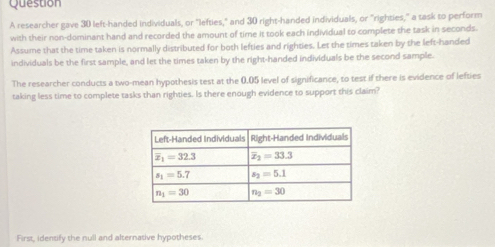 researcher gave 30 left-handed individuals, or "lefties," and 30 right-handed individuals, or "righties," a task to perform
with their non-dominant hand and recorded the amount of time it took each individual to complete the task in seconds
Assume that the time taken is normally distributed for both lefties and righties. Let the times taken by the left-handed
individuals be the first sample, and let the times taken by the right-handed individuals be the second sample.
The researcher conducts a two-mean hypothesis test at the 0.05 level of significance, to test if there is evidence of lefties
taking less time to complete tasks than righties. Is there enough evidence to support this claim?
First, identify the null and alternative hypotheses.