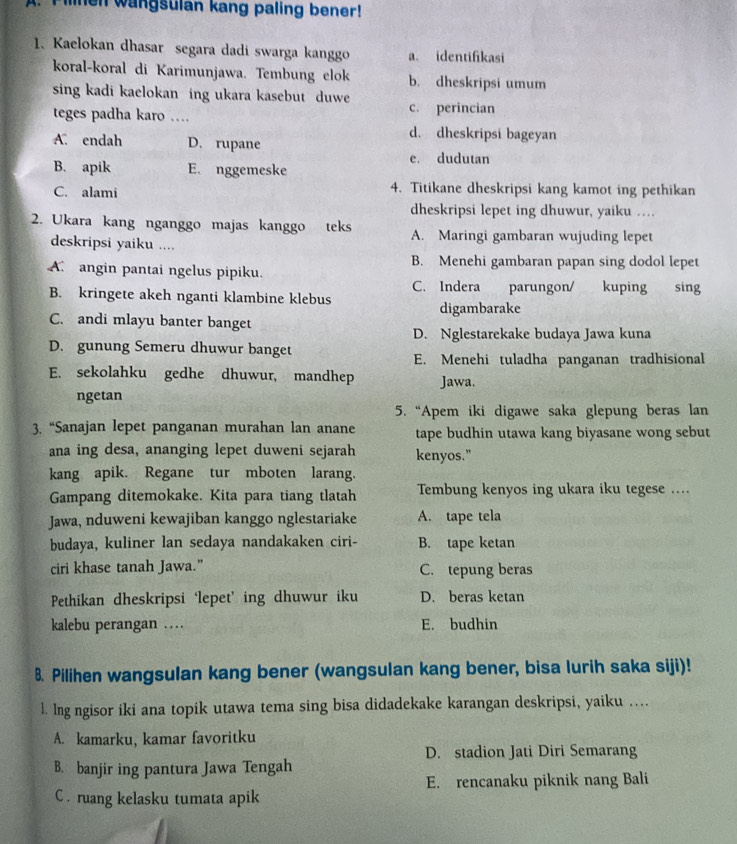 lnen wangsulan kang paling bener!
1. Kaelokan dhasar segara dadi swarga kanggo a. identifikasi
koral-koral di Karimunjawa. Tembung elok b. dheskripsi umum
sing kadi kaelokan ing ukara kasebut duwe
teges padha karo … c. perincian
d. dheskripsi bageyan
A. endah D. rupane
e. dudutan
B. apik E. nggemeske
C. alami 4. Titikane dheskripsi kang kamot ing pethikan
dheskripsi lepet ing dhuwur, yaiku …
2. Ukara kang nganggo majas kanggo teks A. Maringi gambaran wujuding lepet
deskripsi yaiku ....
B. Menehi gambaran papan sing dodol lepet
A angin pantai ngelus pipiku.
C. Indera parungon/ kuping sing
B. kringete akeh nganti klambine klebus
C. andi mlayu banter banget digambarake
D. Nglestarekake budaya Jawa kuna
D. gunung Semeru dhuwur banget
E. Menehi tuladha panganan tradhisional
E. sekolahku gedhe dhuwur, mandhep Jawa.
ngetan
5. “Apem iki digawe saka glepung beras lan
3. “Sanajan lepet panganan murahan lan anane tape budhin utawa kang biyasane wong sebut
ana ing desa, ananging lepet duweni sejarah kenyos."
kang apik. Regane tur mboten larang.
Gampang ditemokake. Kita para tiang tlatah Tembung kenyos ing ukara iku tegese ...
Jawa, nduweni kewajiban kanggo nglestariake A. tape tela
budaya, kuliner lan sedaya nandakaken ciri- B. tape ketan
ciri khase tanah Jawa.” C. tepung beras
Pethikan dheskripsi ‘lepet’ ing dhuwur iku D. beras ketan
kalebu perangan … E. budhin
8. Pilihen wangsulan kang bener (wangsulan kang bener, bisa lurih saka siji)!
l. Ing ngisor iki ana topik utawa tema sing bisa didadekake karangan deskripsi, yaiku …
A. kamarku, kamar favoritku
D. stadion Jati Diri Semarang
B. banjir ing pantura Jawa Tengah
E. rencanaku piknik nang Bali
C . ruang kelasku tumata apik