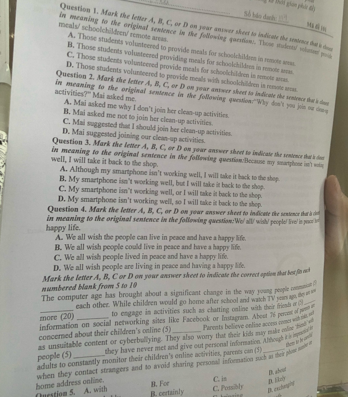 Kỹ Xế thời gian phát đề)
Số báo danh:
Mã đề 101
Question 1. Mark the letter A, B, C, or D on your answer sheet to indicate the sentence that is closes
meals/ schoolchildren/ remote areas.
in meaning to the original sentence in the following question:. Those students/ volunteet/ ptovid
A. Those students volunteered to provide meals for schoolchildren in remote areas.
B. Those students volunteered providing meals for schoolchildren in remote areas.
C. Those students volunteered provide meals for schoolchildren in remote areas.
D. Those students volunteered to provide meals with schoolchildren in remote areas.
Question 2. Mark the letter A, B, C, or D on your answer sheet to indicate the sentence that is closest
activities?” Mai asked me.
in meaning to the original sentence in the following question:“Why don’t you join our clean-
A. Mai asked me why I don’t join her clean-up activities.
B. Mai asked me not to join her clean-up activities.
C. Mai suggested that I should join her clean-up activities.
D. Mai suggested joining our clean-up activities.
Question 3. Mark the letter A, B, C, or D on your answer sheet to indicate the sentence that is closet
in meaning to the original sentence in the following question:Because my smartphone isn’t working
well, I will take it back to the shop.
A. Although my smartphone isn’t working well, I will take it back to the shop.
B. My smartphone isn’t working well, but I will take it back to the shop.
C. My smartphone isn’t working well, or I will take it back to the shop.
D. My smartphone isn’t working well, so I will take it back to the shop.
Question 4. Mark the letter A, B, C, or D on your answer sheet to indicate the sentence that is cla
in meaning to the original sentence in the following question:We/ all/ wish/ people/ live/ in peace/ had
happy life.
A. We all wish the people can live in peace and have a happy life.
B. We all wish people could live in peace and have a happy life.
C. We all wish people lived in peace and have a happy life.
D. We all wish people are living in peace and having a happy life.
Mark the letter A, B, C or D on your answer sheet to indicate the correct option that best fits each
numbered blank from 5 to 10
The computer age has brought about a significant change in the way young people communicate (5)
each other. While children would go home after school and watch TV years ago, they are now
more (20) _to engage in activities such as chatting online with their friends or (5)
information on social networking sites like Facebook or Instagram. About 76 percent of parents are
Parents believe online access comes with risks, such
concerned about their children’s online (5)
as unsuitable content or cyberbullying. They also worry that their kids may make online "firiends’ with
they have never met and give out personal information. Although it is impractical for
people (5)_
when they contact strangers and to avoid sharing personal information such as their phone number or them to be carefu
adults to constantly monitor their children’s online activities, parents can (5)
D. about
home address online.
D. exchanging D. likely
Question 5. A. with B. For C. in
B. certainly C. Possibly
f