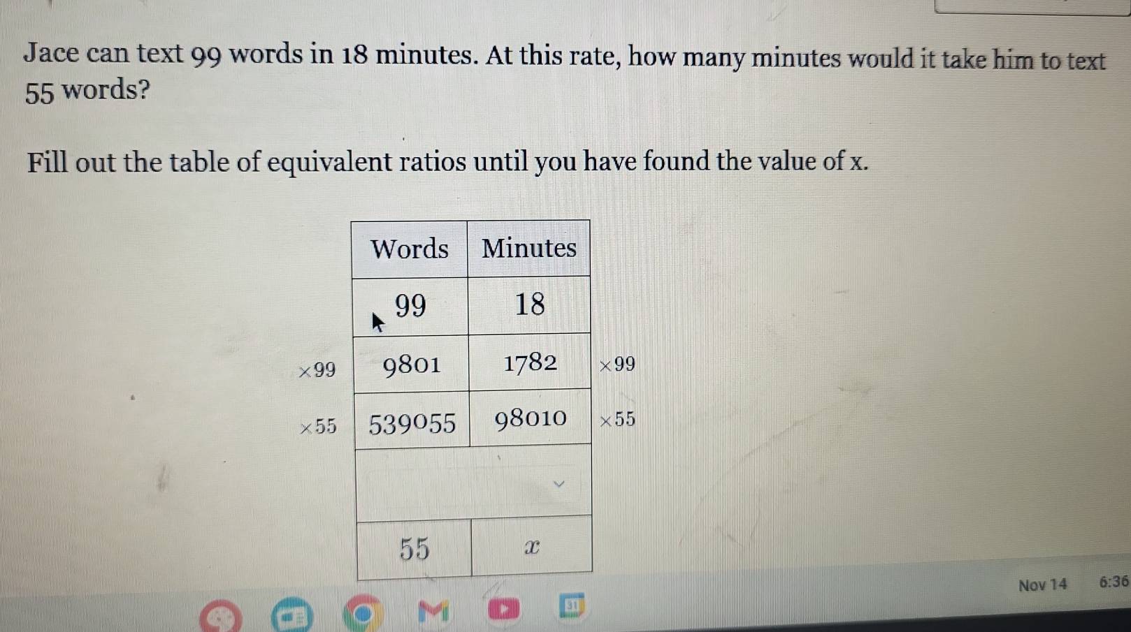 Jace can text 99 words in 18 minutes. At this rate, how many minutes would it take him to text
55 words? 
Fill out the table of equivalent ratios until you have found the value of x.
* 99 * 99
* 55 * 55
Nov 14 6:36