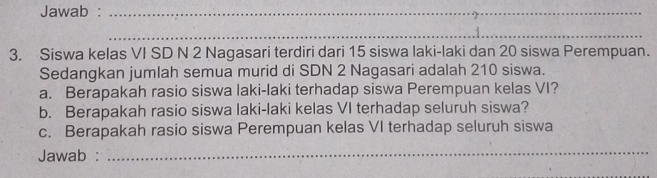 Jawab :_ 
_ 
3. Siswa kelas VI SD N 2 Nagasari terdiri dari 15 siswa laki-laki dan 20 siswa Perempuan. 
Sedangkan jumlah semua murid di SDN 2 Nagasari adalah 210 siswa. 
a. Berapakah rasio siswa laki-laki terhadap siswa Perempuan kelas VI? 
b. Berapakah rasio siswa laki-laki kelas VI terhadap seluruh siswa? 
c. Berapakah rasio siswa Perempuan kelas VI terhadap seluruh siswa 
Jawab :_