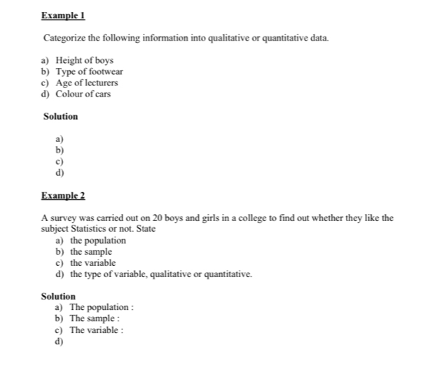 Example 1 
Categorize the following information into qualitative or quantitative data. 
a) Height of boys 
b) Type of footwear 
c) Age of lecturers 
d) Colour of cars 
Solution 
a) 
b) 
c) 
d) 
Example 2 
A survey was carried out on 20 boys and girls in a college to find out whether they like the 
subject Statistics or not. State 
a) the population 
b) the sample 
c) the variable 
d) the type of variable, qualitative or quantitative. 
Solution 
a) The population : 
b) The sample : 
c) The variable : 
d)