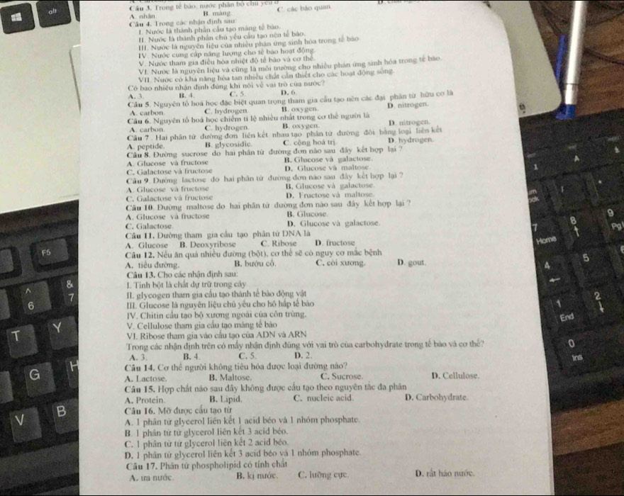 Cầu 3. Trong tế bảo, nước phân bộ chu ycu ở
A. nhân B. màng C. các bảo quan
a alt
Cầu 4. Trong các nhận định sau
1. Nước là thành phần cầu tạo máng tế bào.
I. Nước là thành phân chủ yêu cầu tạo nên tế bảo.
III. Nước là nguyễn liệu của nhiều phân ứng sinh hóa trong tế bào
IV. Nước cung cấp năng lượng cho tế bào hoạt động
V. Nước tham gia điều hòa nhiệt độ tế bào và cơ thể.
VI. Nước là nguyên liệu và cũng là môi trường cho nhiều phần ứng sinh hóa trong tế bào.
VII Nước có khả năng hòa tan nhiều chất cần thiết cho các hoạt động sông
Có bao nhiệu nhận định đúng khi nôi về vai trò của nước?
A. 3 B. 4. C. 5. D. 6
Cầu 5. Nguyên tổ hoá học đặc biệt quan trọng tham gia cầu tạo nên các đại phân từ hữu cơ là
A. carbon C. hydrogen B. oxygen.
Câu 6. Nguyên tổ hoá học chiếm ti lệ nhiều nhất trong cơ thể người là D. nitrogen.
A. carbon. C. hydrogen B. oxygen.
Cầu 7 . Hai phân tử đường đơn liền kết nhau tạo phân tử đường đôi bằng loại liên kết D. nitrogen.
A. peptide. B. glycosidic. C. cộng hoá trị D. hydrogen.
Câu 8. Đường sucrose do hai phân từ đường đơn nào sau đây kết hợp lại ?
A. Glucose và fructose B. Glucose và galactose.
C. Galactose và fructose D. Glucose và maltose
Cầu 9. Dường lactose do hai phân từ đường đơn não sau đây kết hợp lại ?
A. Glucose và fructose B. Glucose và galactose
C. Galactose và fructose D. Fructose vá maltose
Câu 10. Đường maltose do hai phân tử đường đơn nào sau đây kết hợp lại ?
A. Glucose và fructose B. Glucose.
C. Galactose. D. Glucose và galactose.
Cầu 11. Đường tham gia cầu tạo phân tử DNA là
A. Glucose B. Deoxyribose C. Ribose D. fructose
Home
F5
Câu 12. Nếu ăn quá nhiều đường (bột), cơ thể sẽ có nguy cơ mắc bệnh
A. tiểu đường. B. bướu cô. C. còi xương. D. gout.
5
4
Câu 13. Cho các nhận định sau:
& I. Tinh bột là chất dự trữ trong cây
^
7 II. glycogen tham gia cấu tạo thành tế bào động vật
6 III. Glucose là nguyên liệu chủ yêu cho hô hập tế bào 1
IV. Chitin cầu tạo bộ xương ngoài của côn trùng.
Y V. Cellulose tham gia cầu tạo màng tế bào End
T VI. Ribose tham gia vào cấu tạo của ADN và ARN
Trong các nhận định trên có mấy nhận định đúng với vai trò của carbohydrate trong tế bào và cơ thể? 0
A. 3. B. 4 C. 5. D. 2.
Câu 14, Cơ thể người không tiêu hóa được loại đường nào? ins
G C. Sucrose. D. Cellulose.
A. Lactose. B. Maltose.
Câu 15. Hợp chất não sau đây không được cầu tạo theo nguyên tắc đa phân
A. Protein. B. Lipid. C. nucleic acid D. Carbohydrate.
B Câu 16. Mỡ được cấu tạo từ
V
A. 1 phân từ glycerol liên kết 1 acid béo và 1 nhóm phosphate.
B. 1 phân từ tử glycerol liên kết 3 acid béo.
C. 1 phân từ từ glycerol liên kết 2 acid béo.
D. 1 phân tử glycerol liên kết 3 acid béo và 1 nhóm phosphate.
Câu 17. Phân tử phospholipid có tính chất D. rắt háo nước.
A. ưa nước. B. kị nước. C. lưỡng cực