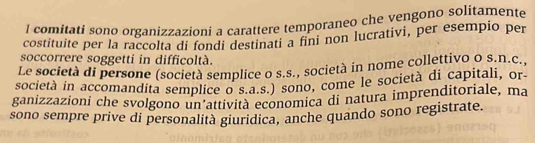 comitati sono organizzazioni a carattere temporaneo che vengono solitamente 
costituite per la raccolta di fondi destinati a fini non lucrativi, per esempio per 
soccorrere soggetti in difficoltà. 
Le società di persone (società semplice o s.s., società in nome collettivo o s.n.c., 
società in accomandita semplice o s.a.s.) sono, come le società di capitali, or- 
ganizzazioni che svolgono un’attività economica di natura imprenditoriale, ma 
sono sempre prive di personalità giuridica, anche quando sono registrate.