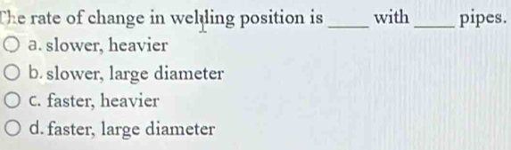 The rate of change in welling position is _with _pipes.
a. slower, heavier
b. slower, large diameter
C. faster, heavier
d. faster, large diameter