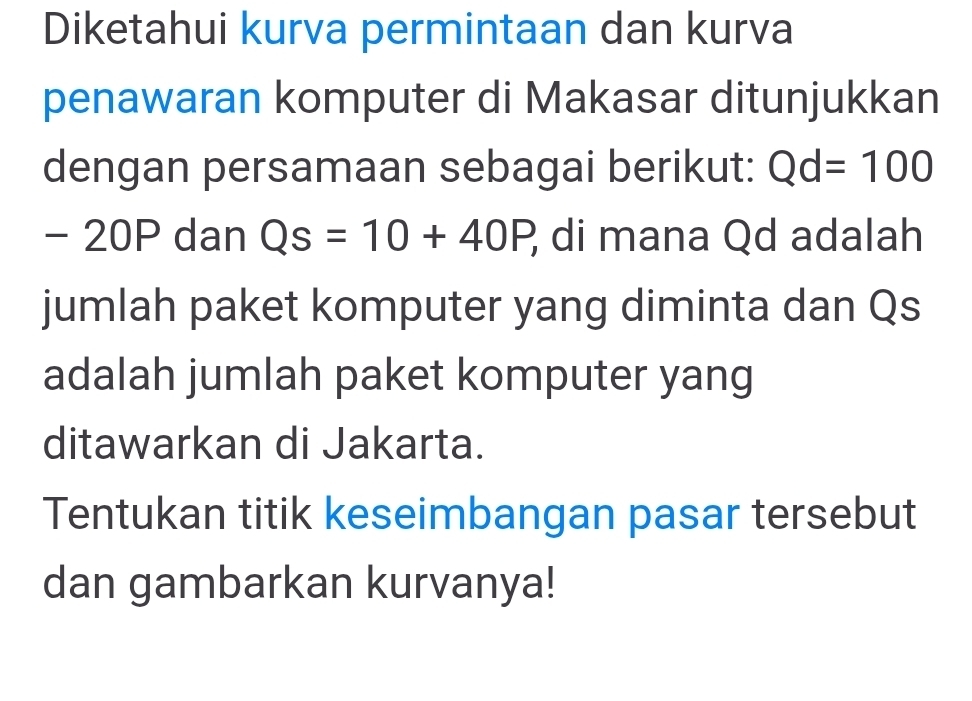 Diketahui kurva permintaan dan kurva 
penawaran komputer di Makasar ditunjukkan 
dengan persamaan sebagai berikut: Qd=100
- 20P dan Qs=10+40P, di mana Qd adalah 
jumlah paket komputer yang diminta dan Qs
adalah jumlah paket komputer yang 
ditawarkan di Jakarta. 
Tentukan titik keseimbangan pasar tersebut 
dan gambarkan kurvanya!