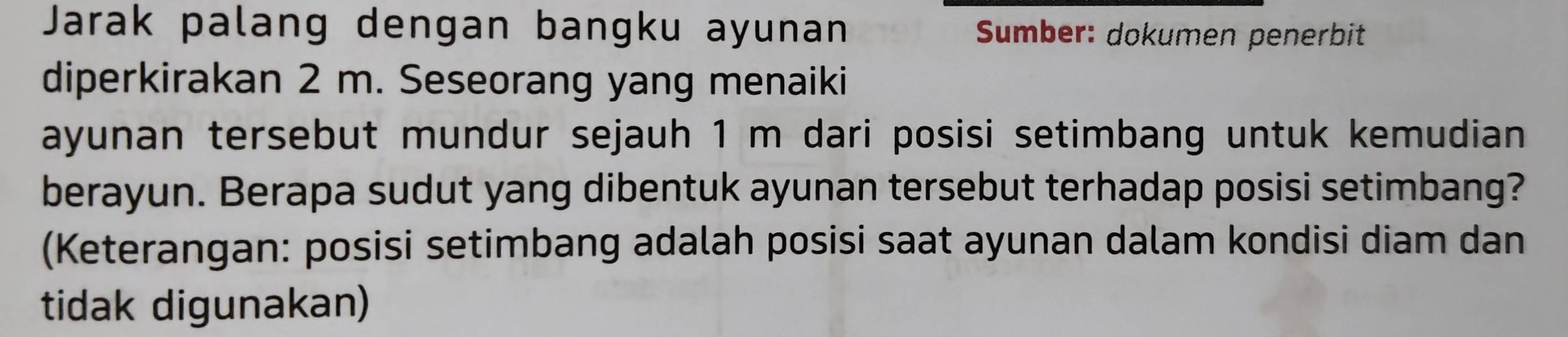 Jarak palang dengan bangku ayunan Sumber: dokumen penerbit 
diperkirakan 2 m. Seseorang yang menaiki 
ayunan tersebut mundur sejauh 1 m dari posisi setimbang untuk kemudian 
berayun. Berapa sudut yang dibentuk ayunan tersebut terhadap posisi setimbang? 
(Keterangan: posisi setimbang adalah posisi saat ayunan dalam kondisi diam dan 
tidak digunakan)