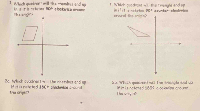 Which quadrant will the rhombus end up 2. Which quadrant will the triangle end up 
in if it is rotated 90° clockwise around in if it is rotated 90° counter-clockwise 
2a. Which quadrant will the rhombus end up 2b. Which quadrant will the triangle end up 
if it is rotated 180° clockwise around if it is rotated 180° clockwise around 
the origin? the origin?