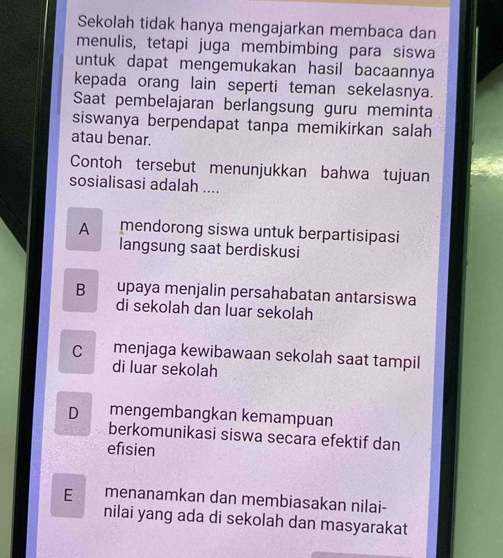 Sekolah tidak hanya mengajarkan membaca dan
menulis, tetapi juga membimbing para siswa
untuk dapat mengemukakan hasil bacaannya
kepada orang lain seperti teman sekelasnya.
Saat pembelajaran berlangsung guru meminta
siswanya berpendapat tanpa memikirkan salah
atau benar.
Contoh tersebut menunjukkan bahwa tujuan
sosialisasi adalah ....
A mendorong siswa untuk berpartisipasi
langsung saat berdiskusi
B upaya menjalin persahabatan antarsiswa
di sekolah dan luar sekolah
Cmenjaga kewibawaan sekolah saat tampil
di luar sekolah
D mengembangkan kemampuan
berkomunikasi siswa secara efektif dan
efisien
E menanamkan dan membiasakan nilai-
nilai yang ada di sekolah dan masyarakat