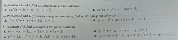 In Problems 1 and 2, find y, subject to the given conditions. 
1. dy/dx=3x-4; y(-1)= 13/2 . 2. dy/dx=x^2-x; y(3)= 19/2 . 
In Problems 3 and 4, if y satisfies the given conditions, find y(x) for the given value of x. 
3. y'=4/sqrt(x), y(4)=10; x=9. 4. y'=-x^2+2x, y(2)=1; x=1. 
In Problems 5-8, find y, subject to the given conditions. 
5. y''=-x^2-2x; y'(1)=0, y(1)=1. 6. y''=x+1; y(0)=0, y(0)=5. 
7. y'''=2x; y''(-1)=3, y'(3)=10, y(0)=13. 8. y'''=e^x+1; y''(0)=1, y'(0)=2, y(0)=3.