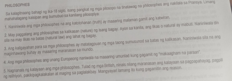 PHILOSOPHES 
Sa kalagitnaang bahagi ng ika- 18 siglo, isang pangkat ng mga pilosopo na tinatawag na philosophes ang nakilala sa Pransya. Limang 
mahahalagang kaisipan ang bumubuo sa kanilang pilosopiya: 
1. Naniniwala ang mga philosophes na ang katotohanan (truth) ay maaaring malaman gamit ang katwiran. 
2. May paggalang ang philosophes sa kalikasan (nature) ng Isang bagay. Ayon sa kanila, ang likas o natural ay mabuti. Naniniwala din 
sila na may likas na batas (natural law) ang lahat ng bagay. 
3. Ang kaligayahan para sa mga philosophes ay matatagpuan ng mga taong sumusunod sa batas ng kalikasan. Naniniwala sila na ang 
maginhawang buhay ay maaaring maranasan sa mundo. 
4. Ang mga philosophes ang unang Europeong naniwala na maaaring umunlad kung gagamit ng "makaagham na paraan". 
5. Nagnanais ng kalayaan ang mga philosophes. Tulad ng mga British, ninais nilang maranasan ang kalayaan sa pagpapahayag, pagpili 
ng relihiyon, pakikipagkalakalan at maging sa paglalakbay. Mangyayari lamang ito kung gagamitin ang reason.