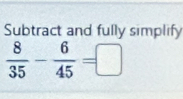 Subtract and fully simplify
 8/35 - 6/45 =□