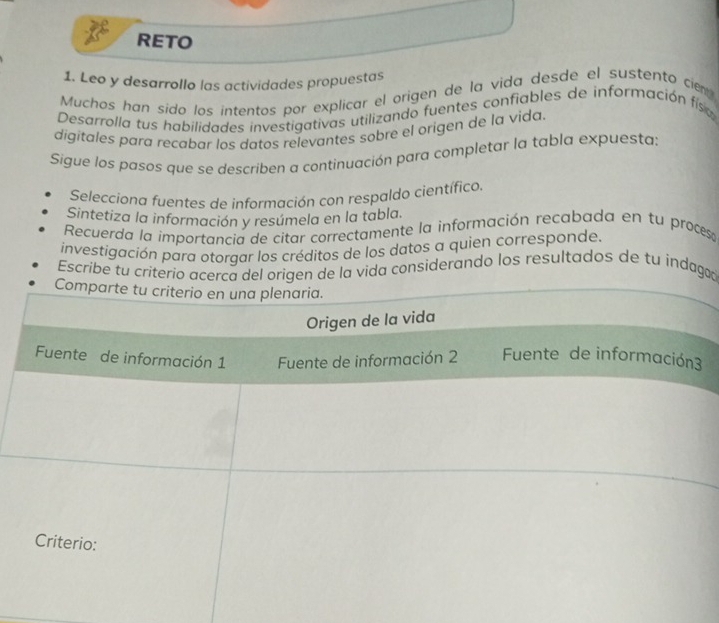 RETO 
1. Leo y desarrollo las actividades propuestas 
Muchos han sido los intentos por explicar el origen de la vida desde el sustento cie 
Desarrolla tus habilidades investigativas utilizando fuentes confiables de información fís 
digitales para recabar los datos relevantes sobre el origen de la vida 
Sigue los pasos que se describen a continuación para completar la tabla expuesta: 
Selecciona fuentes de información con respaldo científico 
Sintetiza la información y resúmela en la tabla. 
Recuerda la importancia de citar correctamente la información recabada en tu proces 
investigación para otorgar los créditos de los datos a quien corresponde. 
Escribe tu criterio acerca del origen de la vida considerando los resultados de tu indagad 
Comparte tu criterio en una plenaria. 
Origen de la vida 
Fuente de información 1 Fuente de información 2 Fuente de información3 
Criterio: